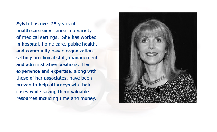 Sylvia has over 25 years of  health care experience in a variety  of medical settings.  She has worked  in hospital, home care, public health,  and community based organization  settings in clinical staff, management,  and administrative positions.  Her  experience and expertise, along with  those of her associates, have been  proven to help attorneys win their  cases while saving them valuable  resources including time and money.